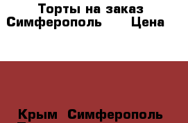 Торты на заказ Симферополь!!! › Цена ­ 800 - Крым, Симферополь Продукты и напитки » Домашние продукты   